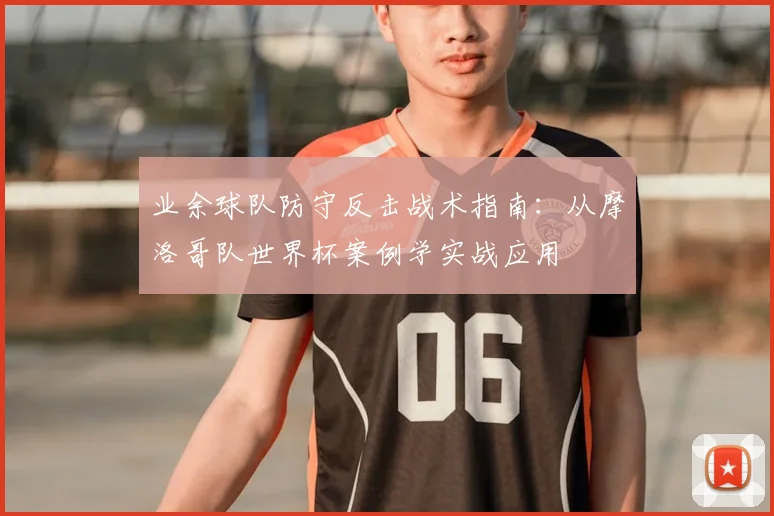 业余球队防守反击战术指南:从摩洛哥队世界杯案例学实战应用